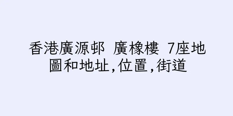 香港廣源邨 廣橡樓 7座地圖和地址,位置,街道
