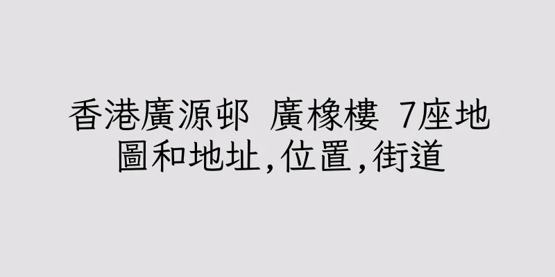 香港廣源邨 廣橡樓 7座地圖和地址,位置,街道